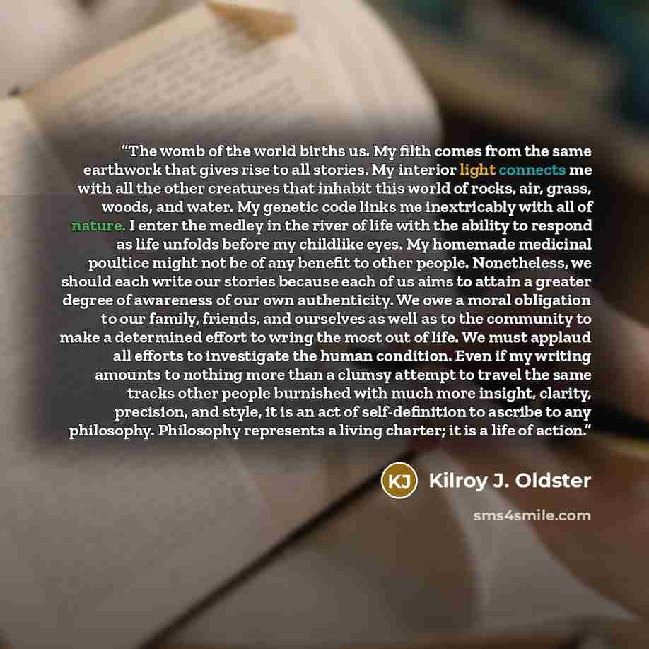 “The womb of the world births us. My filth comes from the same earthwork that gives rise to all stories. My interior light connects me with all the other creatures that inhabit this world of rocks, air, grass, woods, and water. My genetic code links me inextricably with all of nature. I enter the…” quote by Kilroy J. Oldster