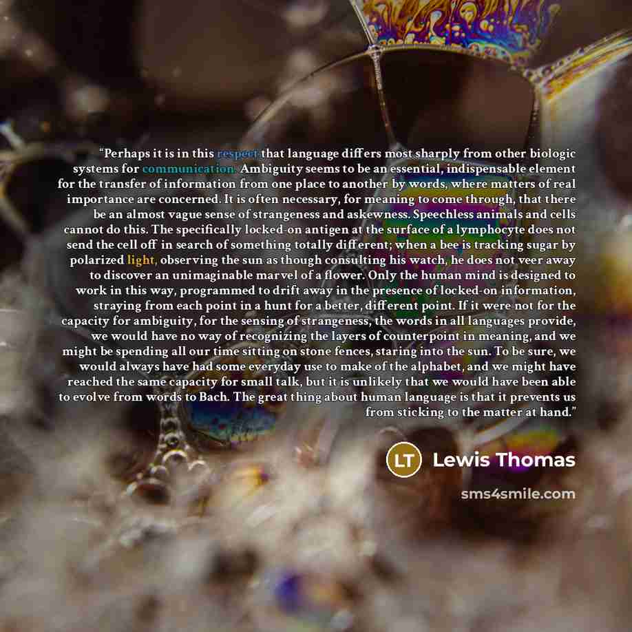 “Perhaps it is in this respect that language differs most sharply from other biologic systems for communication. Ambiguity seems to be an essential, indispensable element for the transfer of information from one place to another by words, where matters of real importance are concerned. It is often…” quote by Lewis Thomas