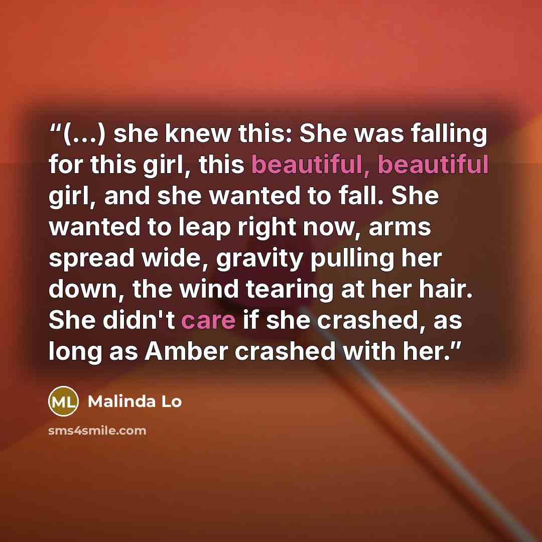 “(...) she knew this: She was falling for this girl, this beautiful, beautiful girl, and she wanted to fall. She wanted to leap right now, arms spread wide, gravity pulling her down, the wind tearing at her hair. She didn't care if she crashed, as long as Amber crashed with her.” quote by Malinda Lo
