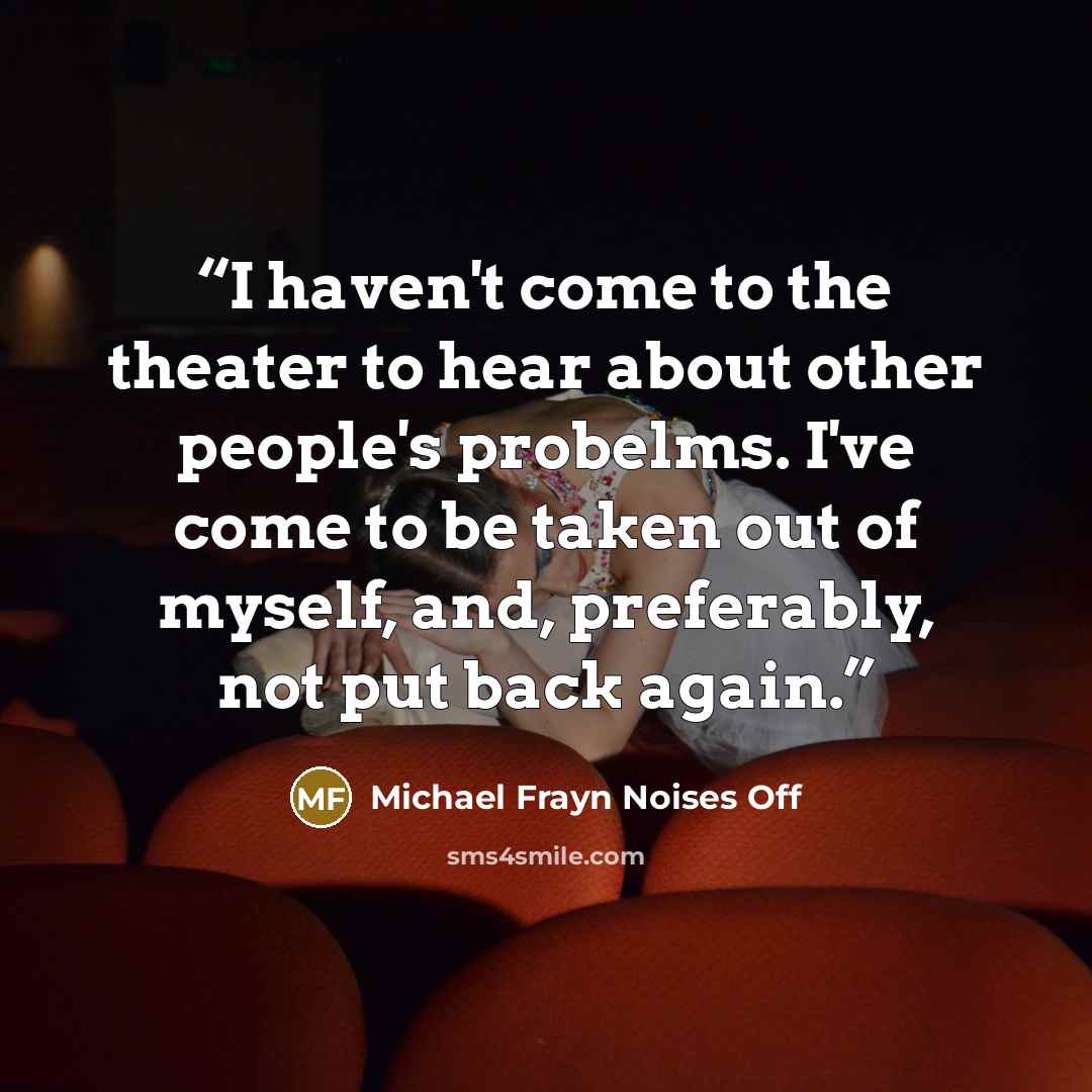 “I haven't come to the theater to hear about other people's probelms. I've come to be taken out of myself, and, preferably, not put back again.” quote by Michael Frayn Noises Off