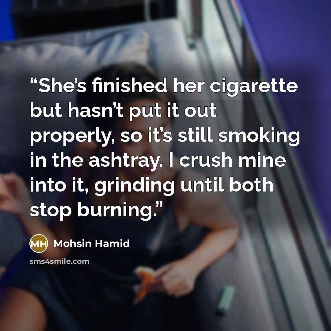 “She’s finished her cigarette but hasn’t put it out properly, so it’s still smoking in the ashtray. I crush mine into it, grinding until both stop burning.” quote by Mohsin Hamid