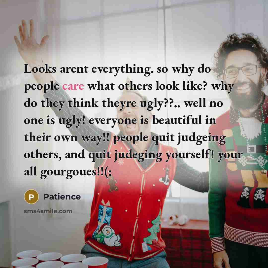 “Looks arent everything. so why do people care what others look like? why do they think theyre ugly??.. well no one is ugly! everyone is beautiful in their own way!! people quit judgeing others, and quit judeging yourself! your all gourgoues!!(:” quote by Patience