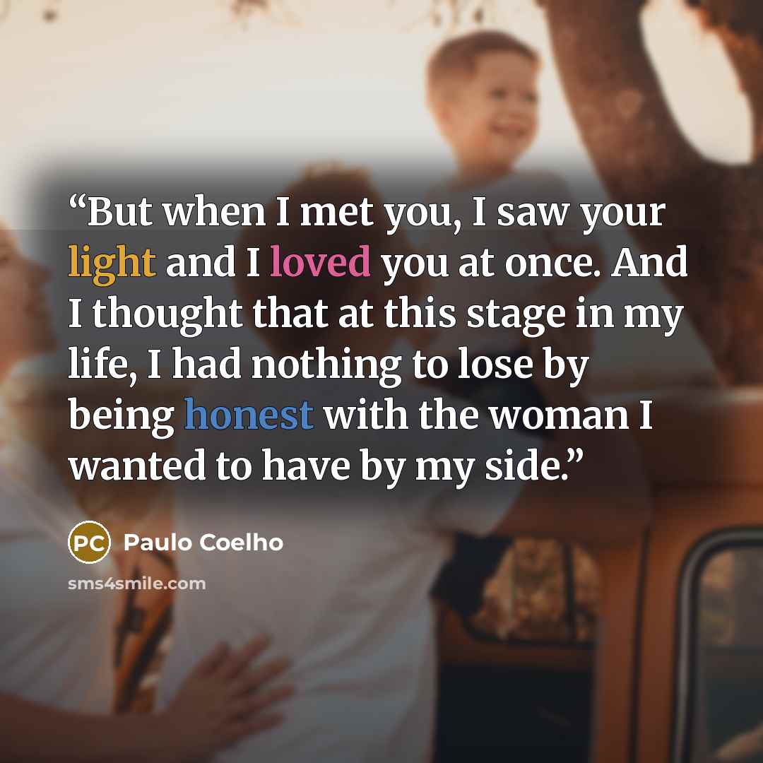 “But when I met you, I saw your light and I loved you at once. And I thought that at this stage in my life, I had nothing to lose by being honest with the woman I wanted to have by my side.” quote by Paulo Coelho