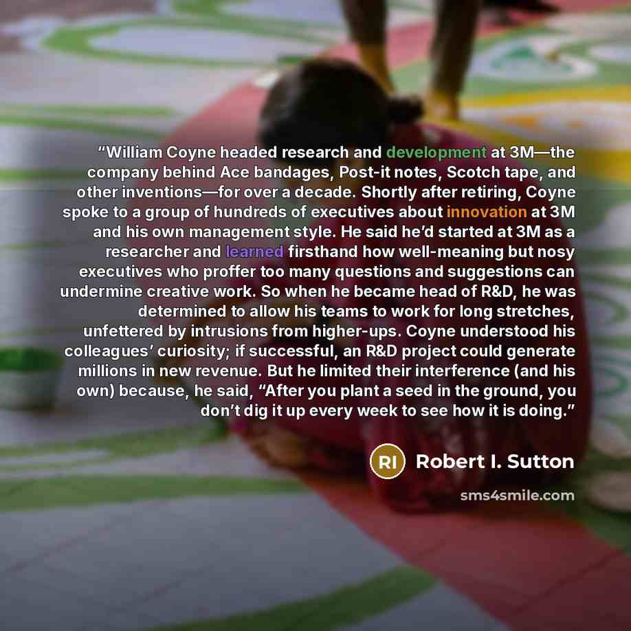 “William Coyne headed research and development at 3M—the company behind Ace bandages, Post-it notes, Scotch tape, and other inventions—for over a decade. Shortly after retiring, Coyne spoke to a group of hundreds of executives about innovation at 3M and his own management style. He said he’d…” quote by Robert I. Sutton