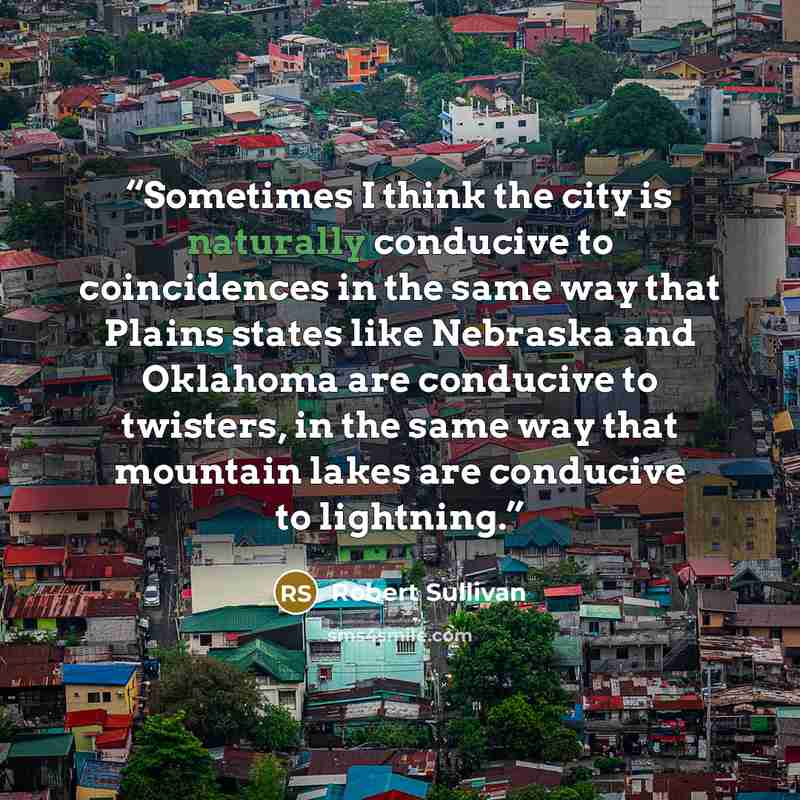 “Sometimes I think the city is naturally conducive to coincidences in the same way that Plains states like Nebraska and Oklahoma are conducive to twisters, in the same way that mountain lakes are conducive to lightning.” quote by Robert Sullivan