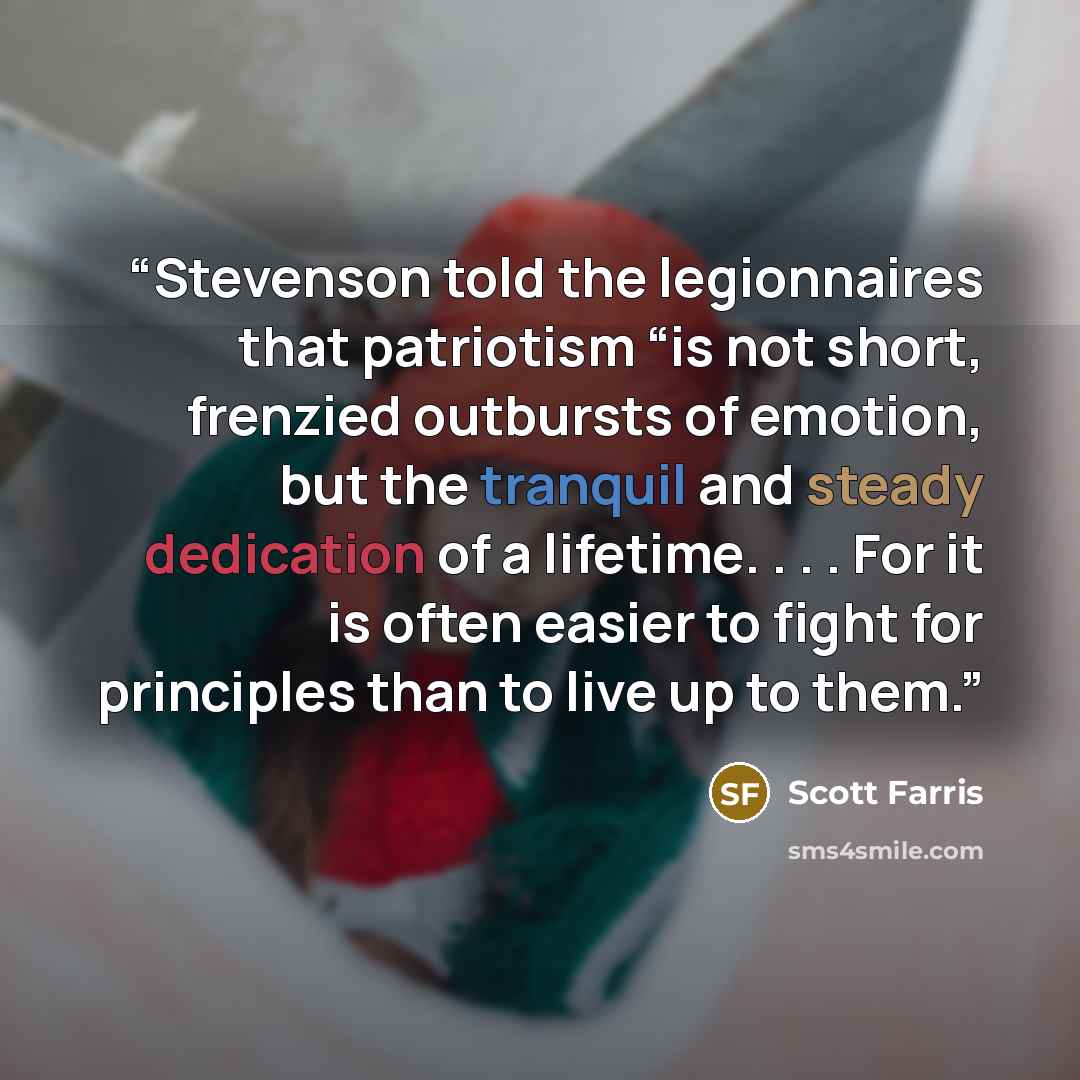 “Stevenson told the legionnaires that patriotism “is not short, frenzied outbursts of emotion, but the tranquil and steady dedication of a lifetime. . . . For it is often easier to fight for principles than to live up to them.” quote by Scott Farris