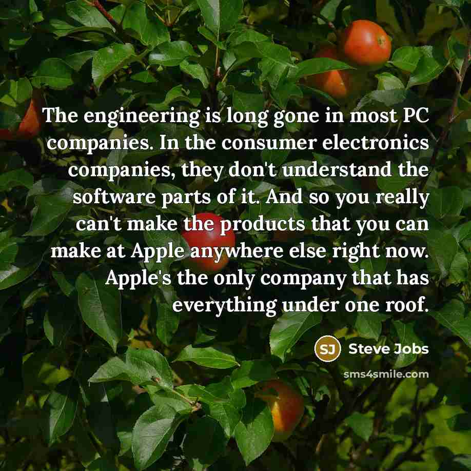 “The engineering is long gone in most PC companies. In the consumer electronics companies, they don't understand the software parts of it. And so you really can't make the products that you can make at Apple anywhere else right now. Apple's the only company that has everything under one roof.” quote by Steve Jobs
