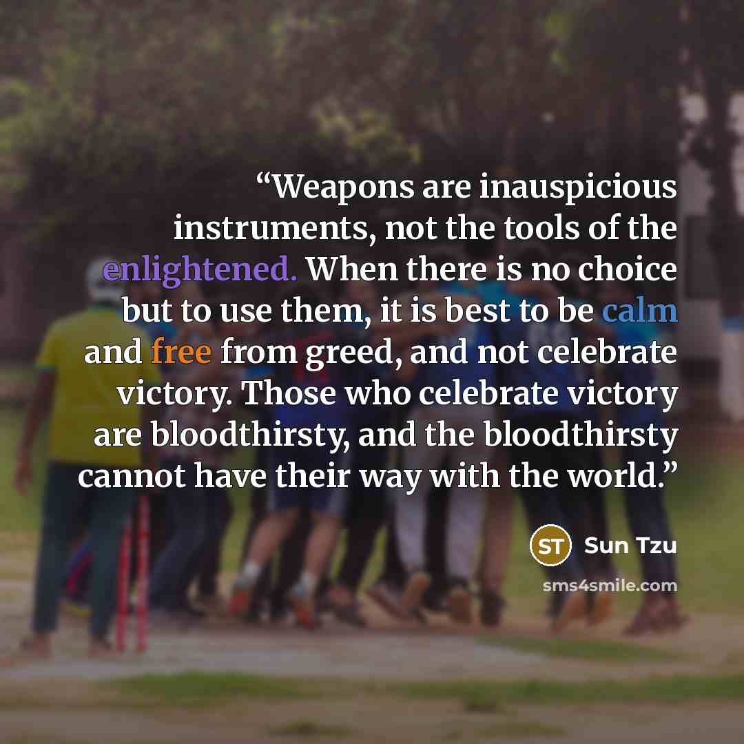 “Weapons are inauspicious instruments, not the tools of the enlightened. When there is no choice but to use them, it is best to be calm and free from greed, and not celebrate victory. Those who celebrate victory are bloodthirsty, and the bloodthirsty cannot have their way with the world.” quote by Sun Tzu