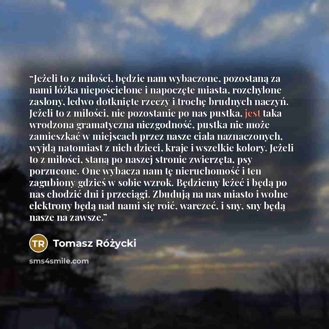 “Jeżeli to z miłości, będzie nam wybaczone, pozostaną za nami łóżka niepościelone i napoczęte miasta, rozchylone zasłony, ledwo dotknięte rzeczy i trochę brudnych naczyń. Jeżeli to z miłości, nie pozostanie po nas pustka, jest taka wrodzona gramatyczna niezgodność, pustka nie może zamieszkać w…” quote by Tomasz Różycki