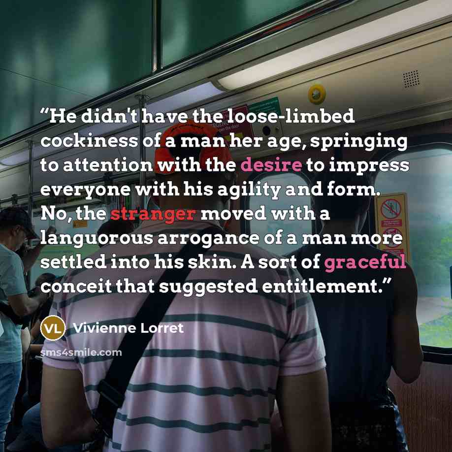 “He didn't have the loose-limbed cockiness of a man her age, springing to attention with the desire to impress everyone with his agility and form. No, the stranger moved with a languorous arrogance of a man more settled into his skin. A sort of graceful conceit that suggested entitlement.” quote by Vivienne Lorret