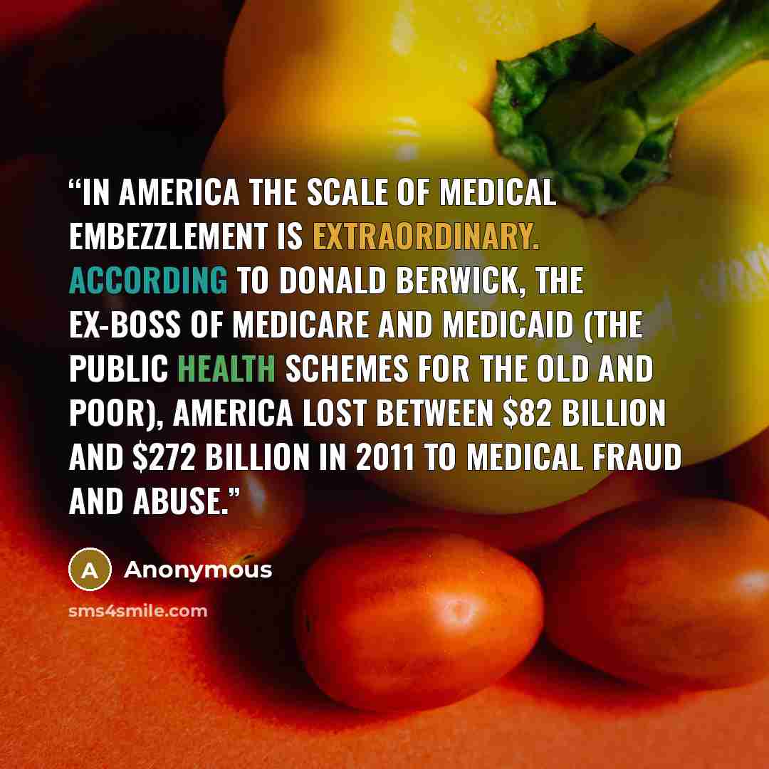 “In America the scale of medical embezzlement is extraordinary. According to Donald Berwick, the ex-boss of Medicare and Medicaid (the public health schemes for the old and poor), America lost between $82 billion and $272 billion in 2011 to medical fraud and abuse.” quote by Anonymous