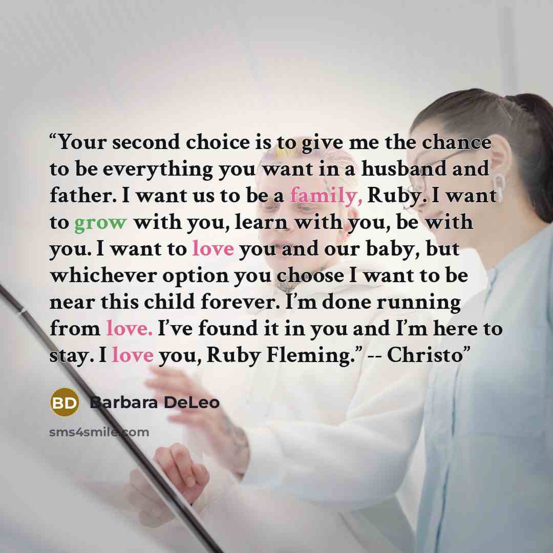 “Your second choice is to give me the chance to be everything you want in a husband and father. I want us to be a family, Ruby. I want to grow with you, learn with you, be with you. I want to love you and our baby, but whichever option you choose I want to be near this child forever. I’m done…” quote by Barbara DeLeo