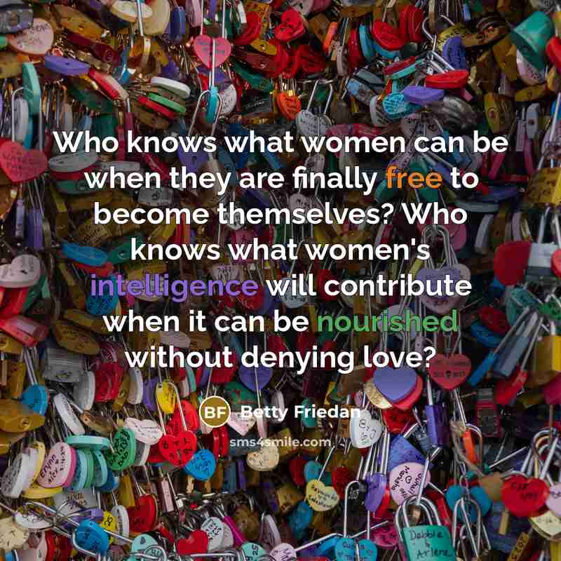 “Who knows what women can be when they are finally free to become themselves? Who knows what women's intelligence will contribute when it can be nourished without denying love?” quote by Betty Friedan