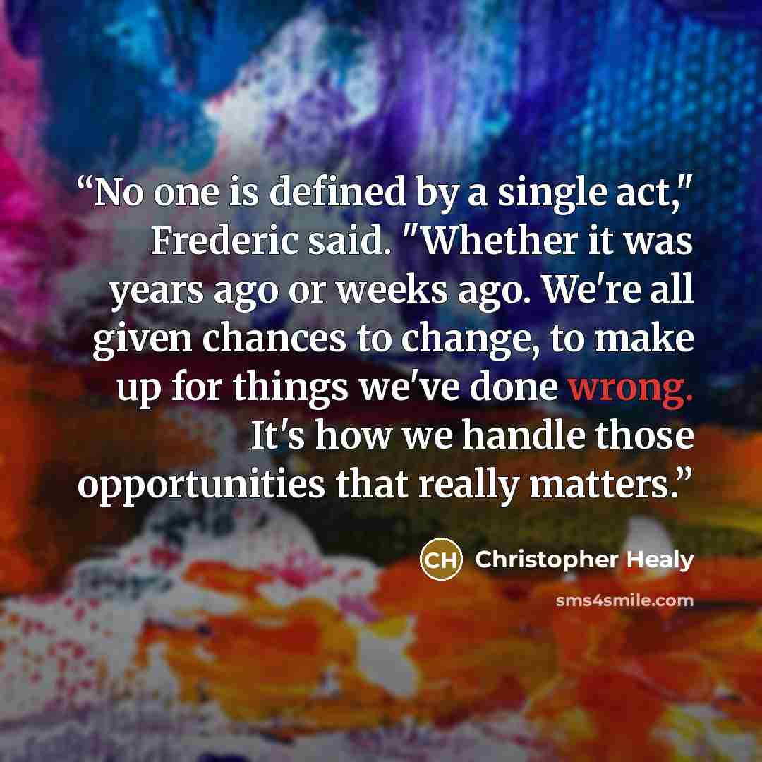 “No one is defined by a single act," Frederic said. "Whether it was years ago or weeks ago. We're all given chances to change, to make up for things we've done wrong. It's how we handle those opportunities that really matters.” quote by Christopher Healy