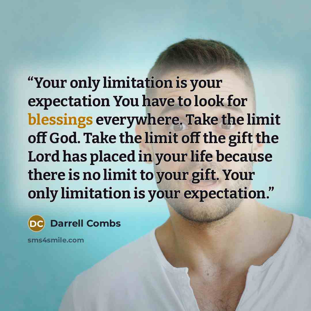 “Your only limitation is your expectation You have to look for blessings everywhere. Take the limit off God. Take the limit off the gift the Lord has placed in your life because there is no limit to your gift. Your only limitation is your expectation.” quote by Darrell Combs