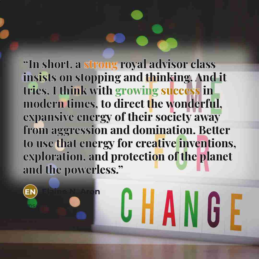 “In short, a strong royal advisor class insists on stopping and thinking. And it tries, I think with growing success in modern times, to direct the wonderful, expansive energy of their society away from aggression and domination. Better to use that energy for creative inventions, exploration, and…” quote by Elaine N. Aron