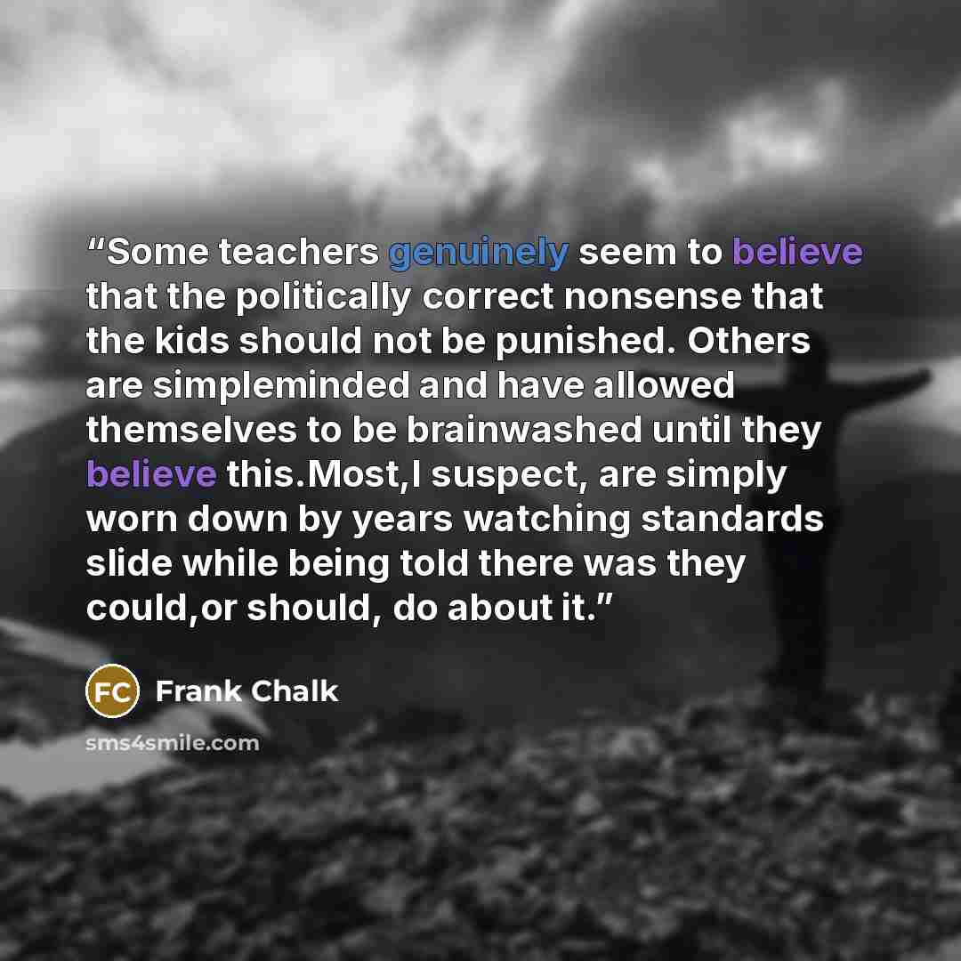 “Some teachers genuinely seem to believe that the politically correct nonsense that the kids should not be punished. Others are simpleminded and have allowed themselves to be brainwashed until they believe this.Most,I suspect, are simply worn down by years watching standards slide while being told…” quote by Frank Chalk