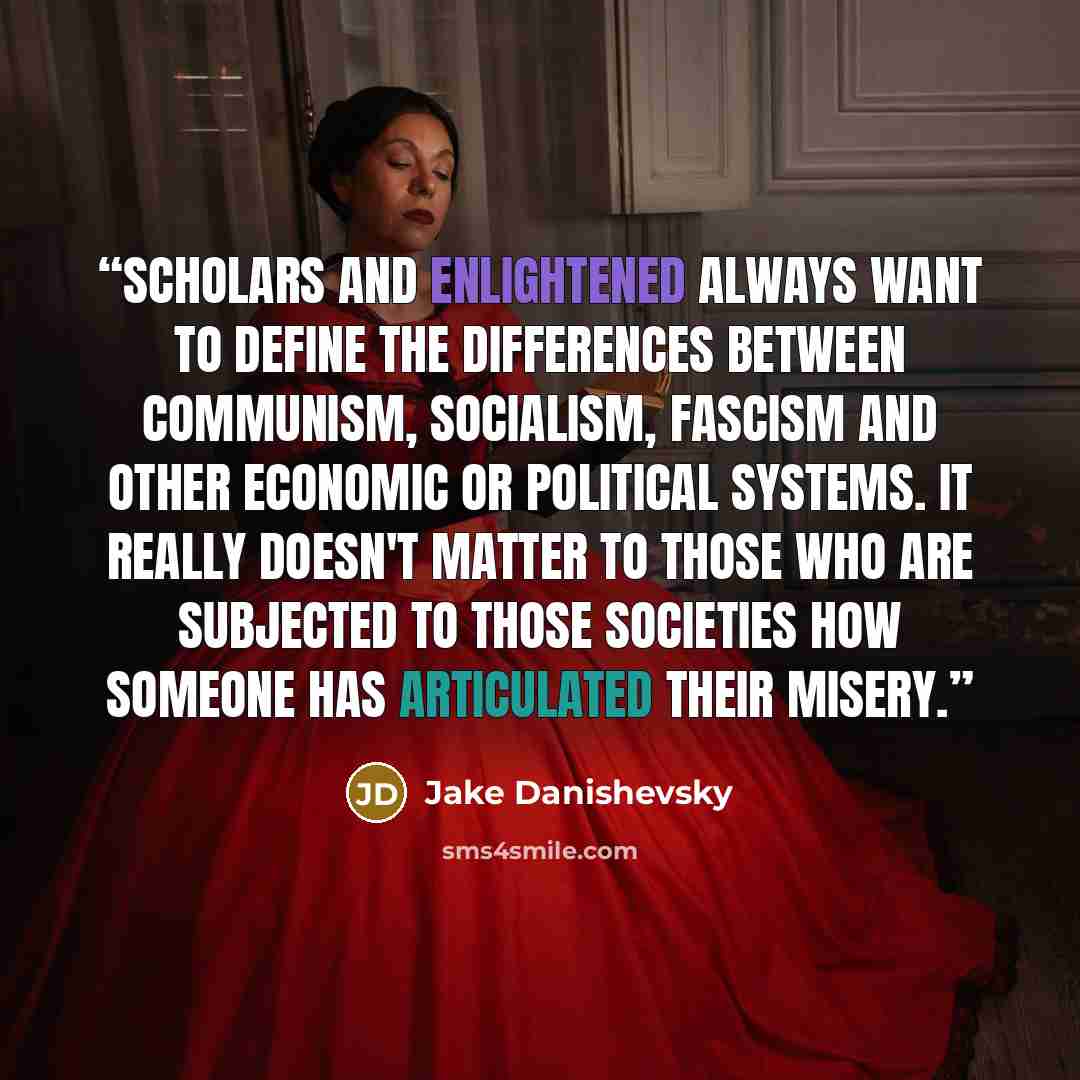 “Scholars and enlightened always want to define the differences between communism, socialism, fascism and other economic or political systems. It really doesn't matter to those who are subjected to those societies how someone has articulated their misery.” quote by Jake Danishevsky