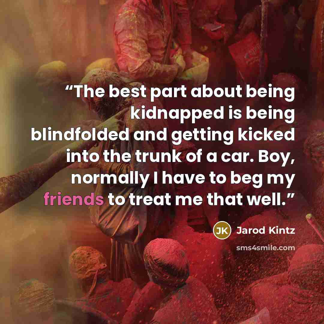 “The best part about being kidnapped is being blindfolded and getting kicked into the trunk of a car. Boy, normally I have to beg my friends to treat me that well.” quote by Jarod Kintz