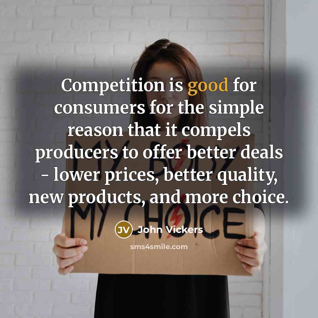 “Competition is good for consumers for the simple reason that it compels producers to offer better deals - lower prices, better quality, new products, and more choice.” quote by John Vickers