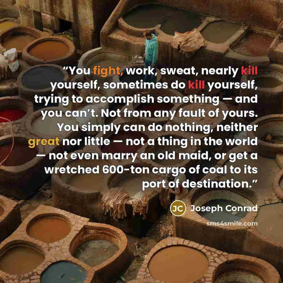 “You fight, work, sweat, nearly kill yourself, sometimes do kill yourself, trying to accomplish something — and you can’t. Not from any fault of yours. You simply can do nothing, neither great nor little — not a thing in the world — not even marry an old maid, or get a wretched 600-ton cargo of…” quote by Joseph Conrad