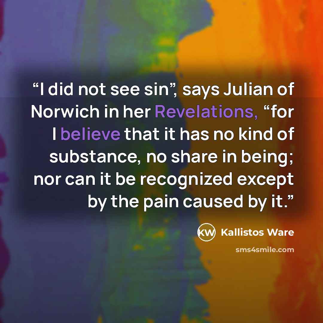 “I did not see sin”, says Julian of Norwich in her Revelations, “for I believe that it has no kind of substance, no share in being; nor can it be recognized except by the pain caused by it.” quote by Kallistos Ware