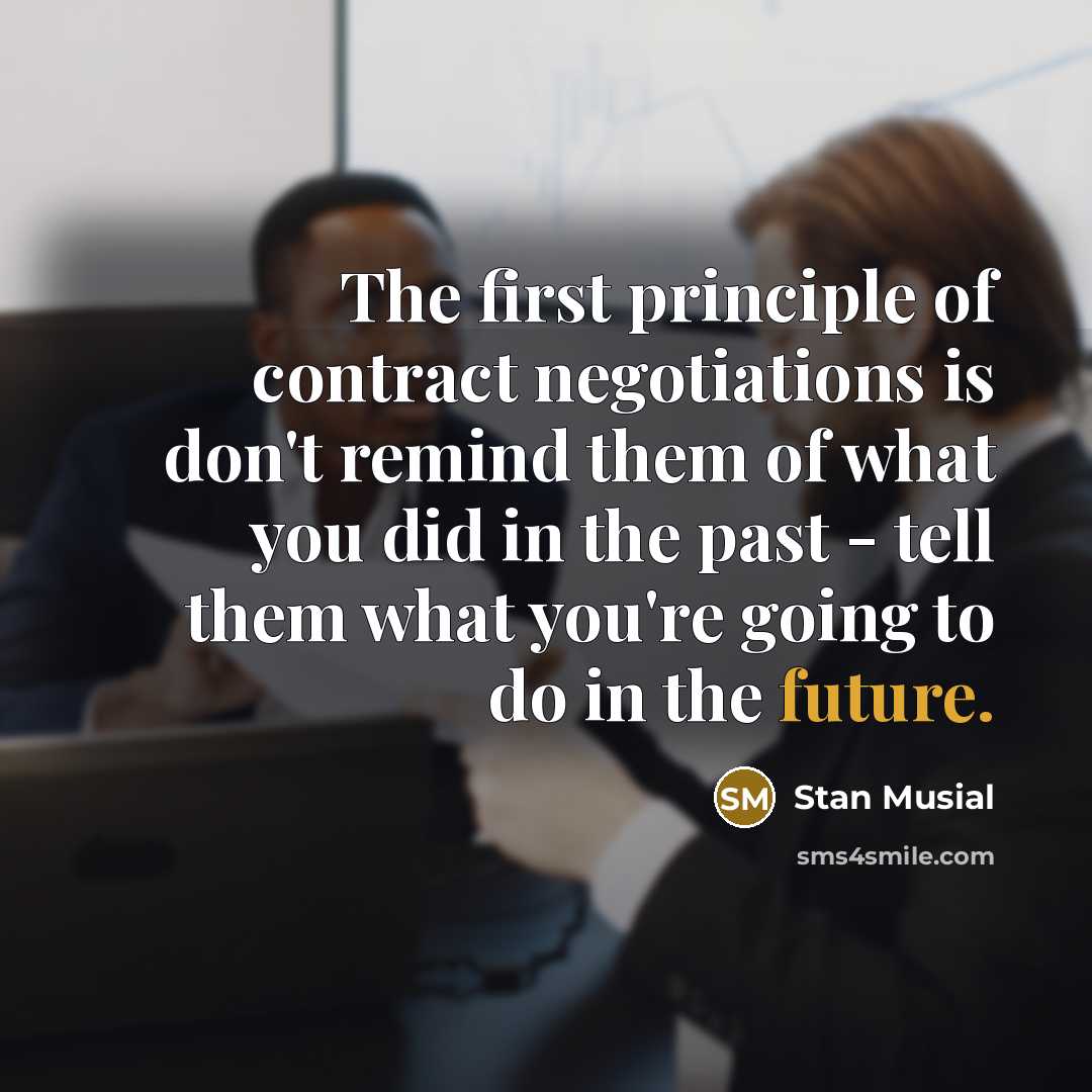 “The first principle of contract negotiations is don't remind them of what you did in the past - tell them what you're going to do in the future.” quote by Stan Musial