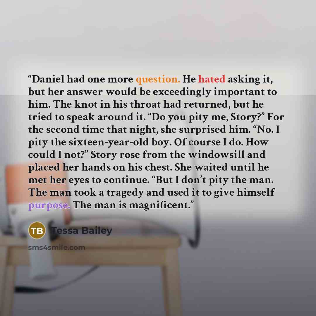 “Daniel had one more question. He hated asking it, but her answer would be exceedingly important to him. The knot in his throat had returned, but he tried to speak around it. “Do you pity me, Story?” For the second time that night, she surprised him. “No. I pity the sixteen-year-old boy. Of course…” quote by Tessa Bailey