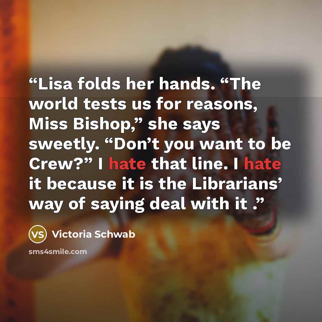 “Lisa folds her hands. “The world tests us for reasons, Miss Bishop,” she says sweetly. “Don’t you want to be Crew?” I hate that line. I hate it because it is the Librarians’ way of saying deal with it .” quote by Victoria Schwab