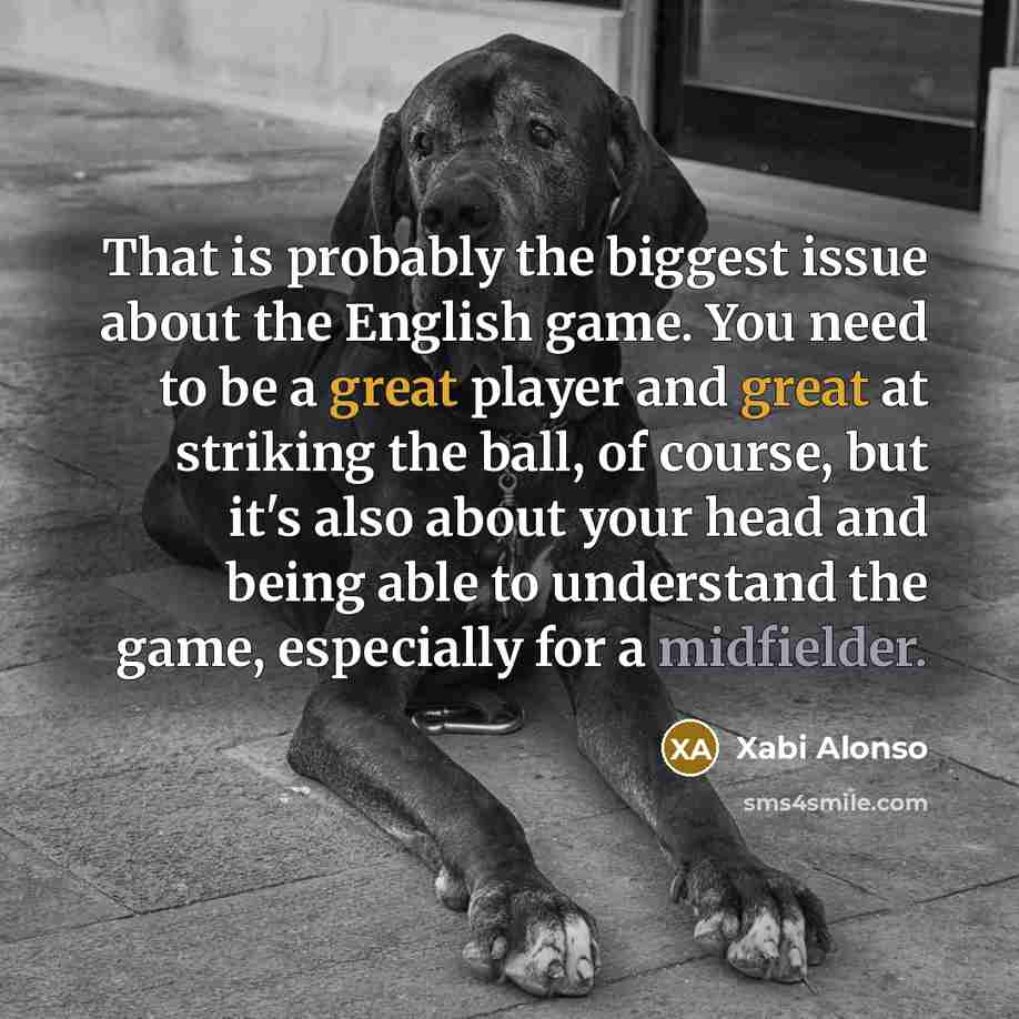 “That is probably the biggest issue about the English game. You need to be a great player and great at striking the ball, of course, but it's also about your head and being able to understand the game, especially for a midfielder.” quote by Xabi Alonso