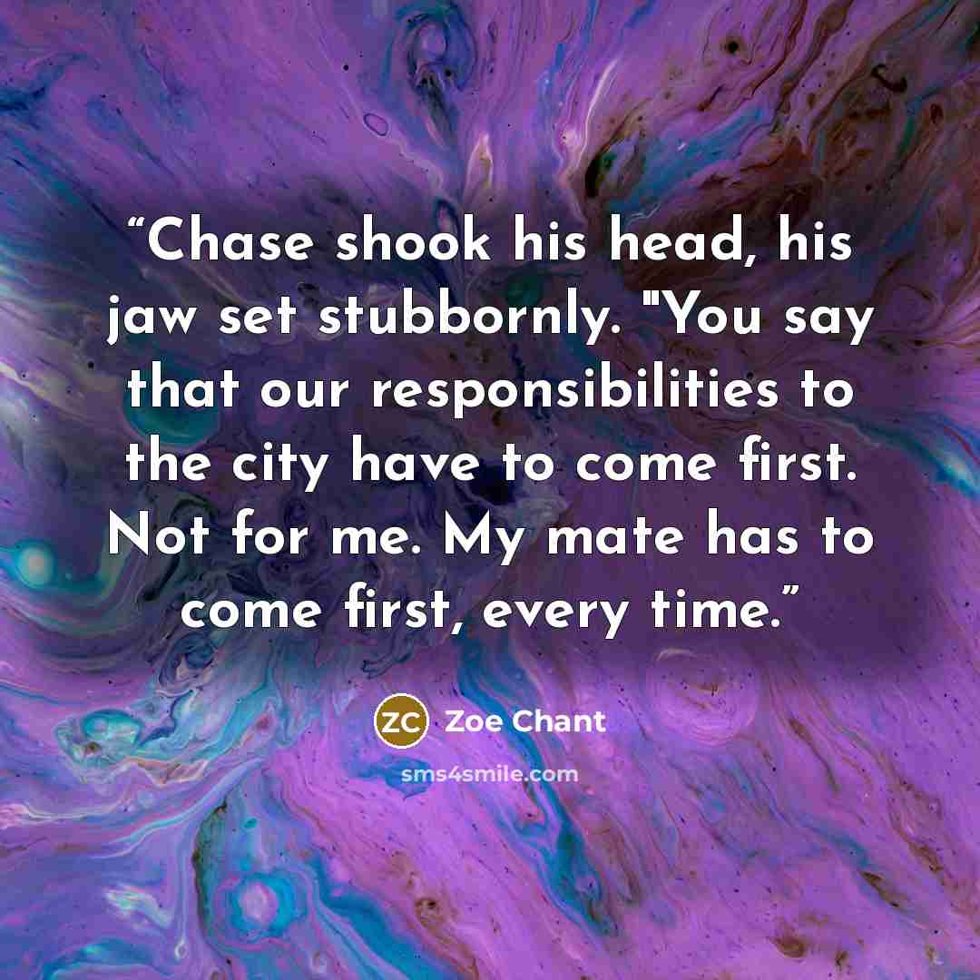 “Chase shook his head, his jaw set stubbornly. "You say that our responsibilities to the city have to come first. Not for me. My mate has to come first, every time.” quote by Zoe Chant