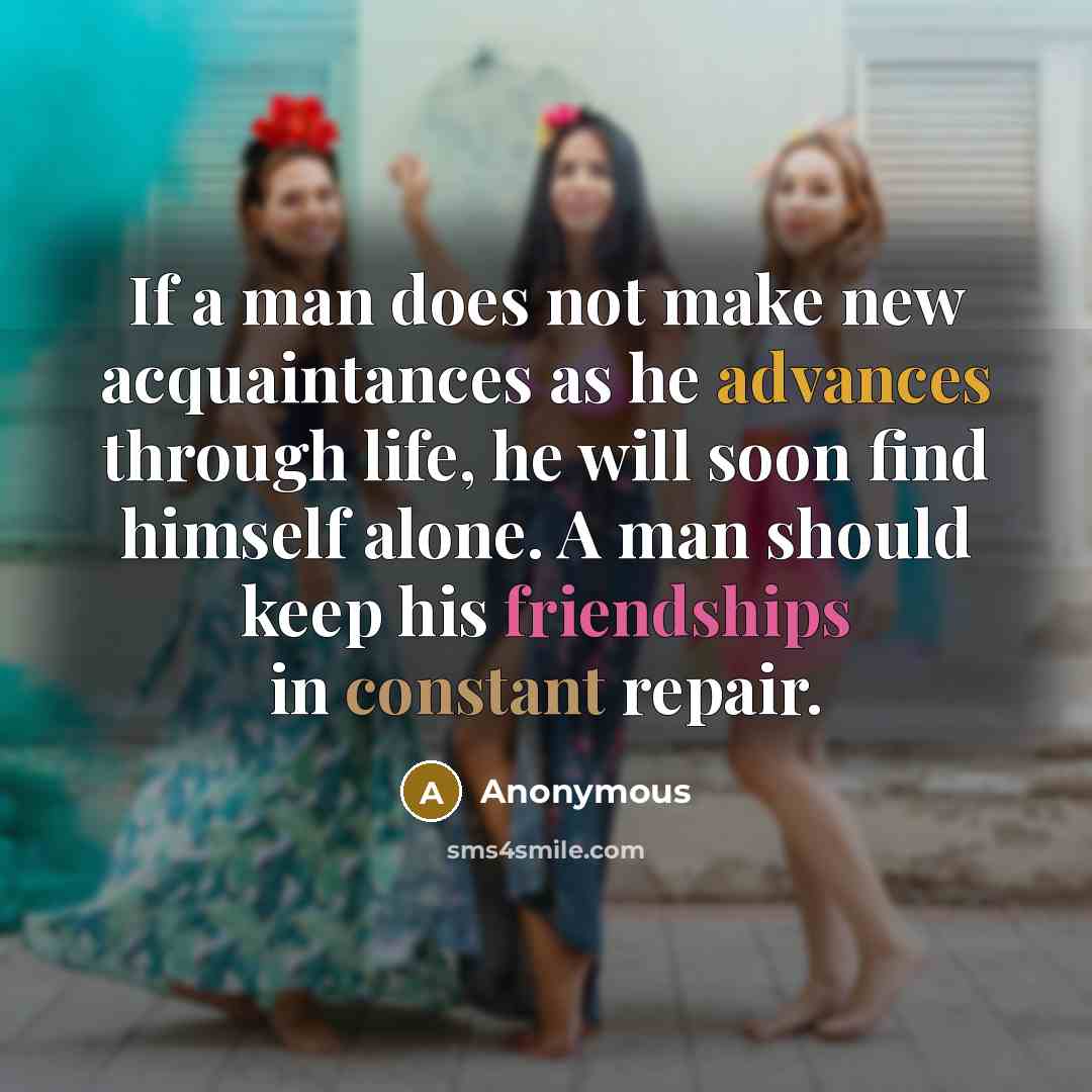 “If a man does not make new acquaintances as he advances through life, he will soon find himself alone. A man should keep his friendships in constant repair.” quote by Anonymous
