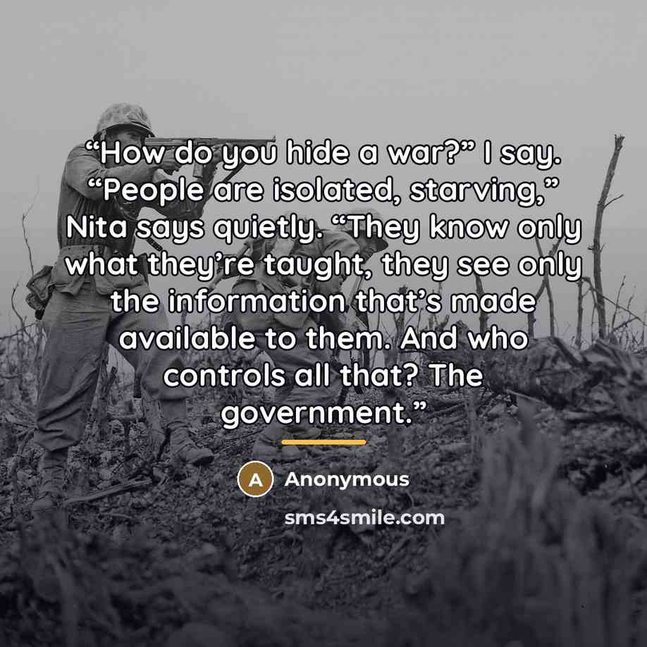 “How do you hide a war?” I say. “People are isolated, starving,” Nita says quietly. “They know only what they’re taught, they see only the information that’s made available to them. And who controls all that? The government.” quote by Anonymous