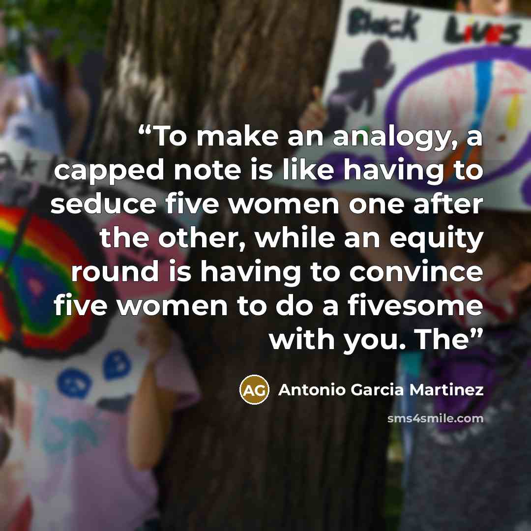 “To make an analogy, a capped note is like having to seduce five women one after the other, while an equity round is having to convince five women to do a fivesome with you. The” quote by Antonio Garcia Martinez