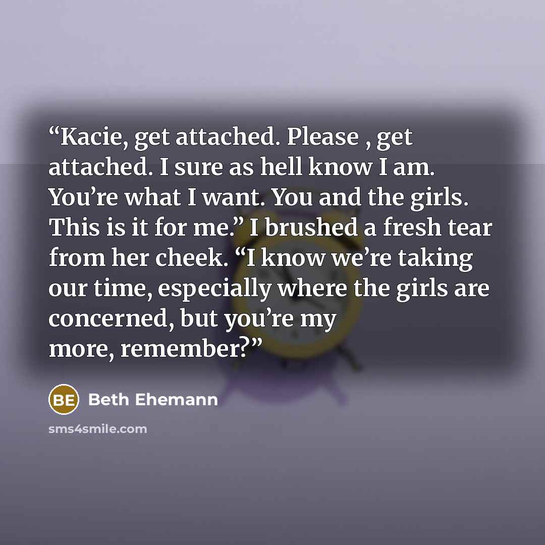“Kacie, get attached. Please , get attached. I sure as hell know I am. You’re what I want. You and the girls. This is it for me.” I brushed a fresh tear from her cheek. “I know we’re taking our time, especially where the girls are concerned, but you’re my more, remember?” quote by Beth Ehemann