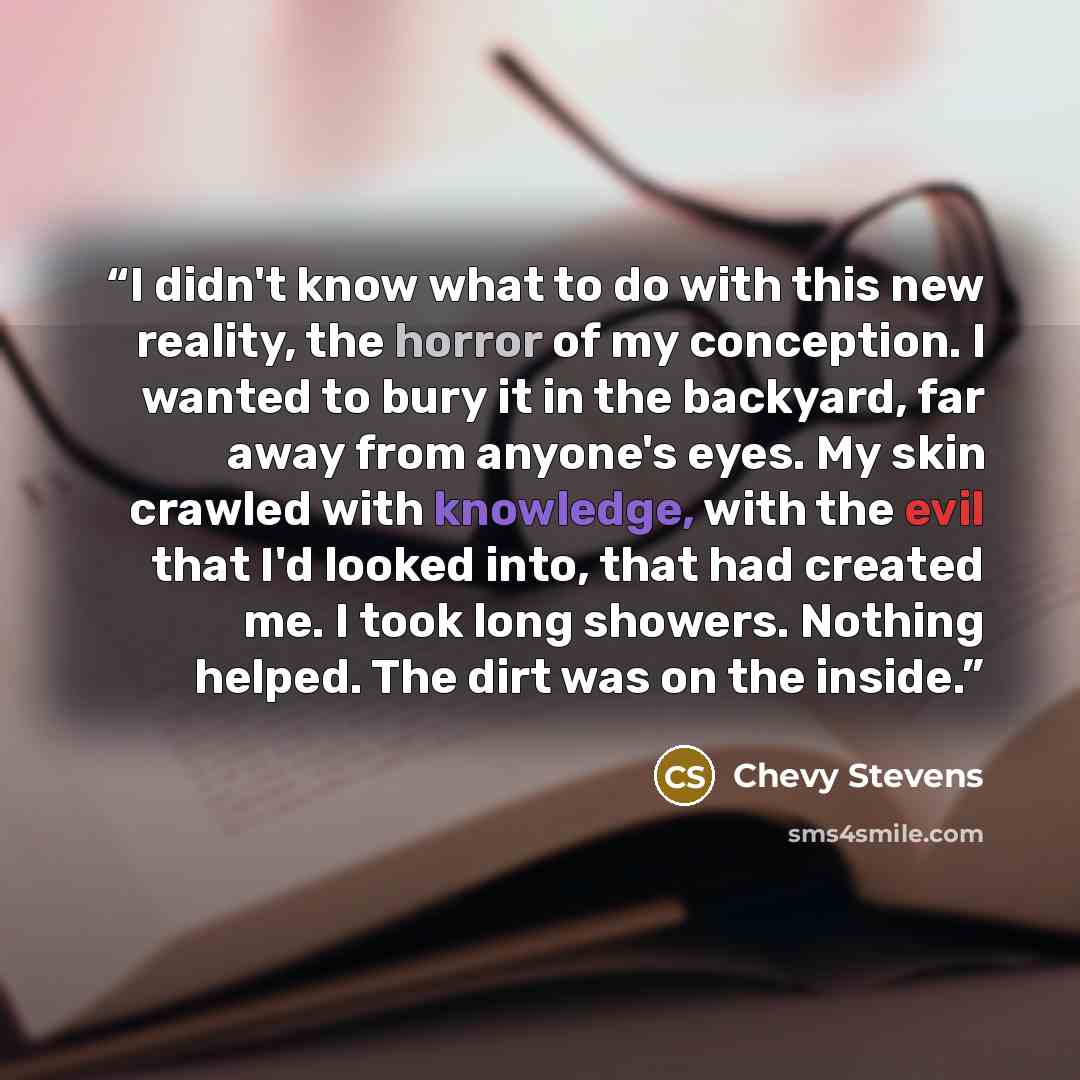 “I didn't know what to do with this new reality, the horror of my conception. I wanted to bury it in the backyard, far away from anyone's eyes. My skin crawled with knowledge, with the evil that I'd looked into, that had created me. I took long showers. Nothing helped. The dirt was on the inside.” quote by Chevy Stevens