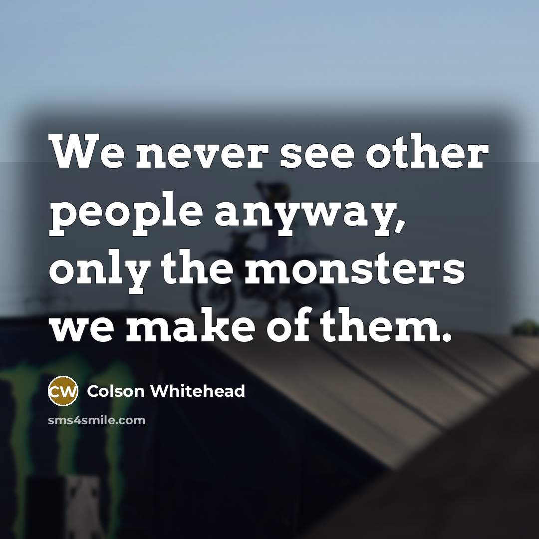 “We never see other people anyway, only the monsters we…” quote by Colson Whitehead