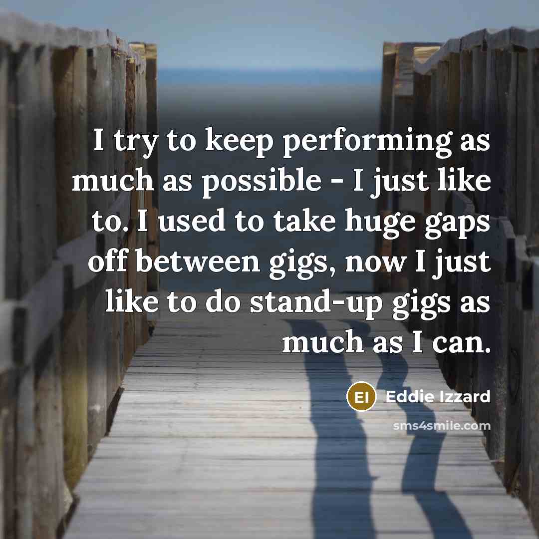 “I try to keep performing as much as possible - I just like to. I used to take huge gaps off between gigs, now I just like to do stand-up gigs as much as I can.” quote by Eddie Izzard