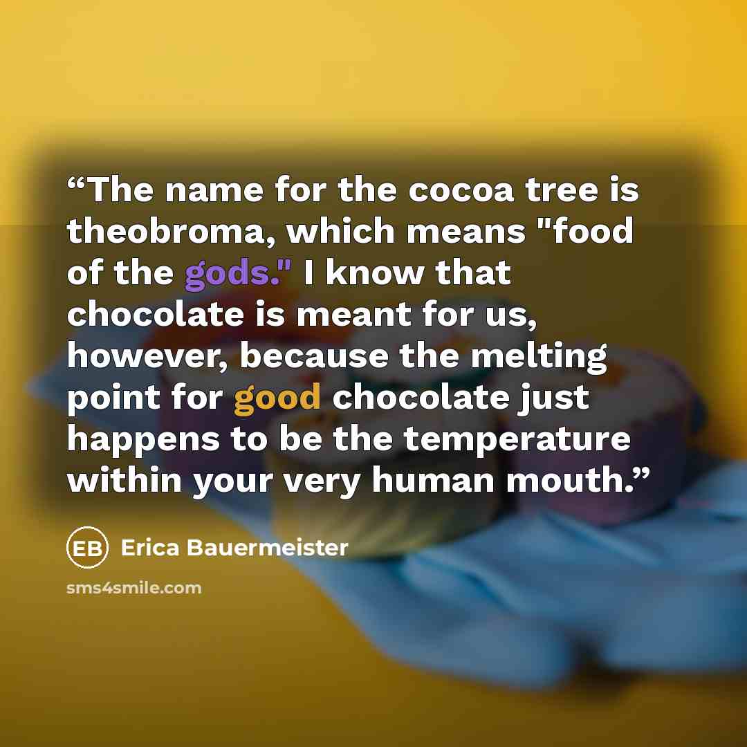 “The name for the cocoa tree is theobroma, which means "food of the gods." I know that chocolate is meant for us, however, because the melting point for good chocolate just happens to be the temperature within your very human mouth.” quote by Erica Bauermeister