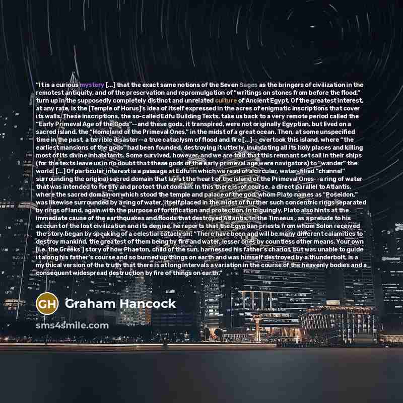 “It is a curious mystery [...] that the exact same notions of the Seven Sages as the bringers of civilization in the remotest antiquity, and of the preservation and repromulgation of “writings on stones from before the flood,” turn up in the supposedly completely distinct and unrelated culture of…” quote by Graham Hancock