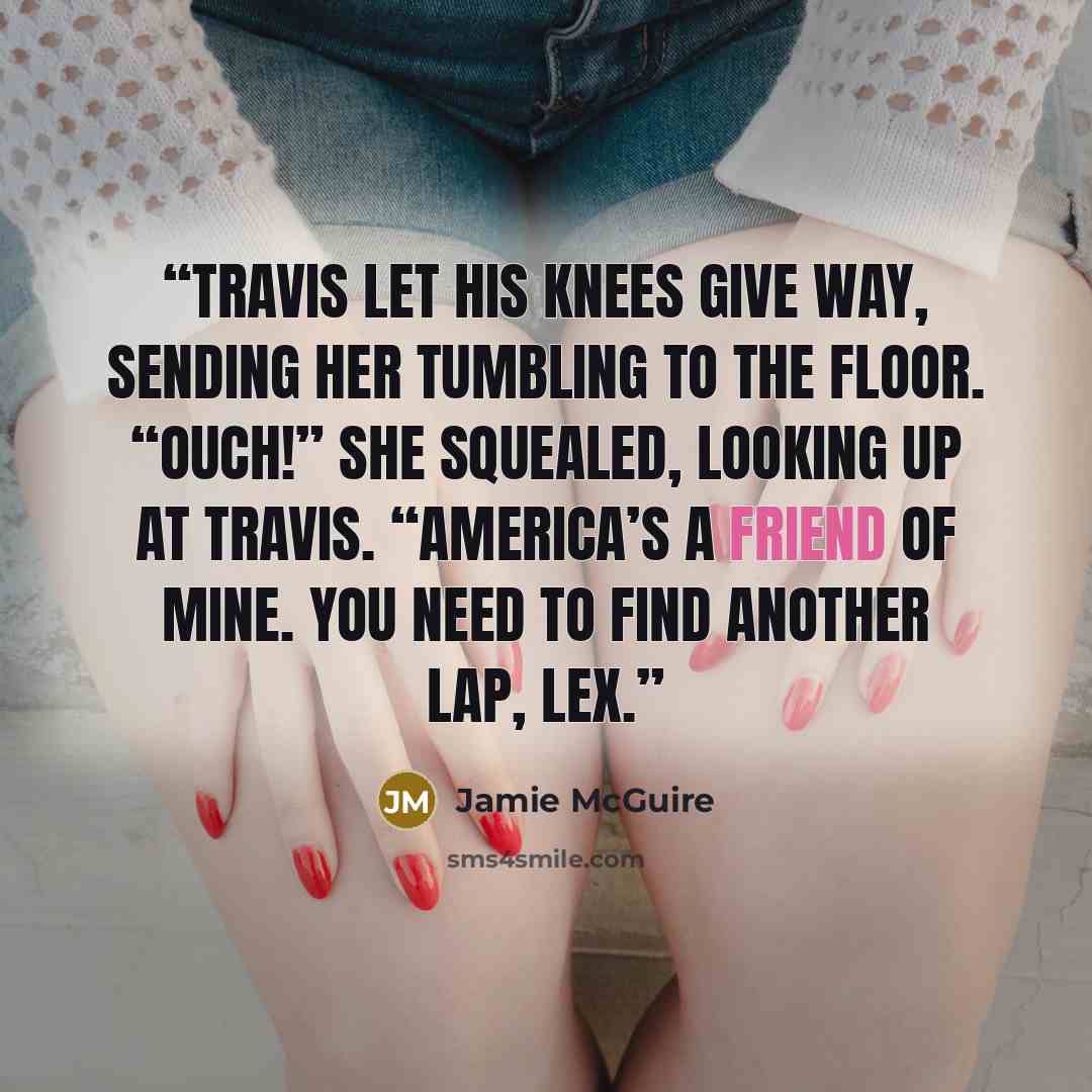 “Travis let his knees give way, sending her tumbling to the floor. “Ouch!” she squealed, looking up at Travis. “America’s a friend of mine. You need to find another lap, Lex.” quote by Jamie McGuire