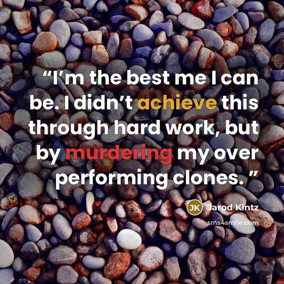 “I’m the best me I can be. I didn’t achieve this through hard work, but by murdering my over performing clones.” quote by Jarod Kintz