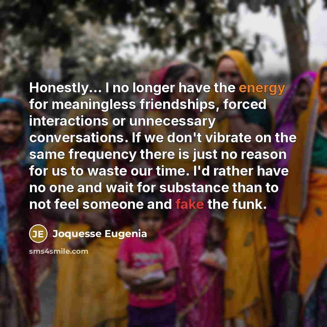 “Honestly... I no longer have the energy for meaningless friendships, forced interactions or unnecessary conversations. If we don't vibrate on the same frequency there is just no reason for us to waste our time. I'd rather have no one and wait for substance than to not feel someone and fake the funk.” quote by Joquesse Eugenia