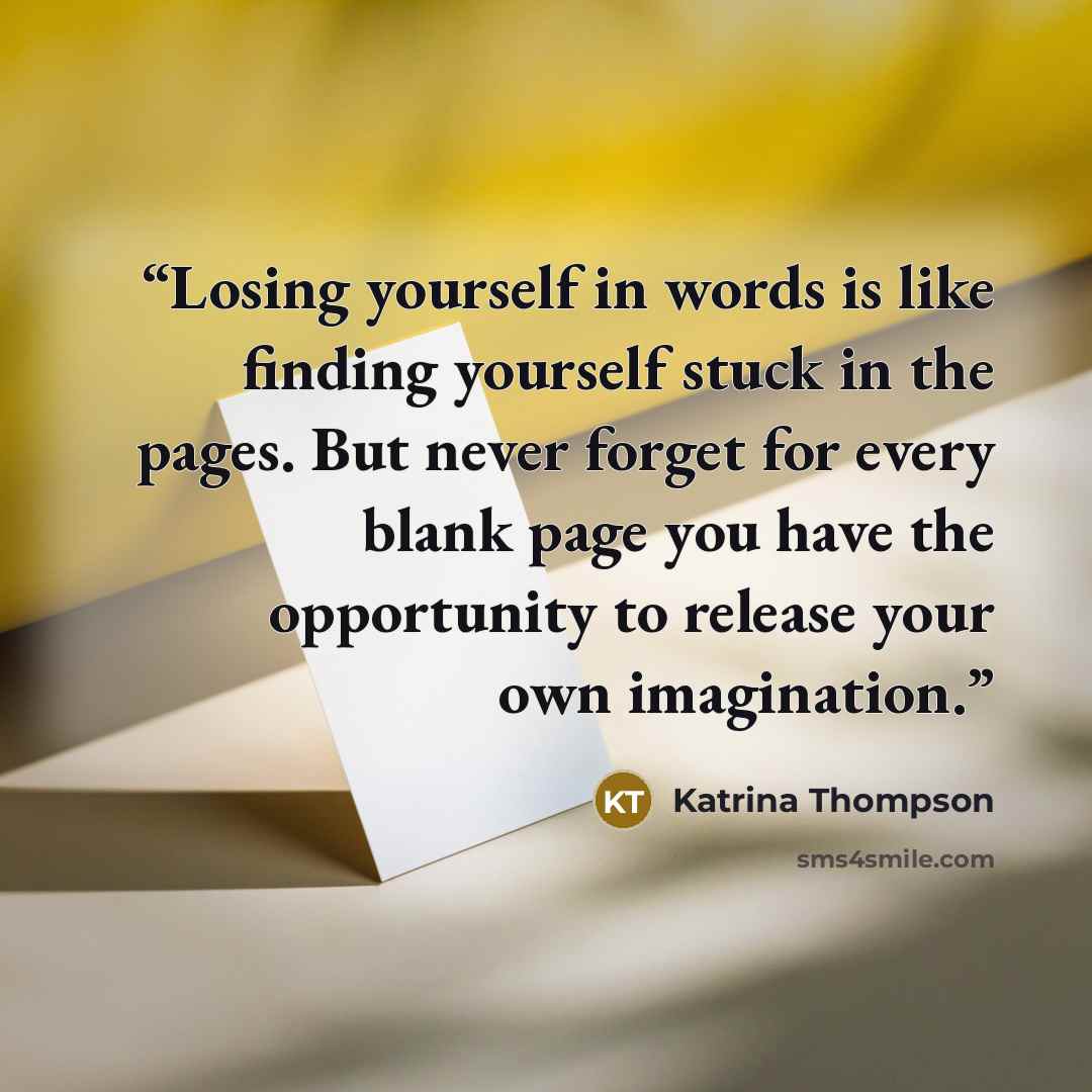“Losing yourself in words is like finding yourself stuck in the pages. But never forget for every blank page you have the opportunity to release your own imagination.” quote by Katrina Thompson