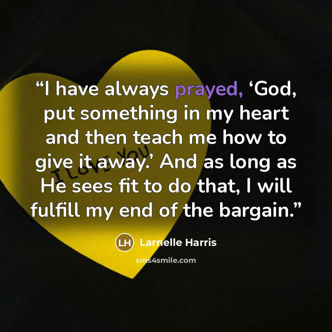 “I have always prayed, ‘God, put something in my heart and then teach me how to give it away.’ And as long as He sees fit to do that, I will fulfill my end of the bargain.” quote by Larnelle Harris