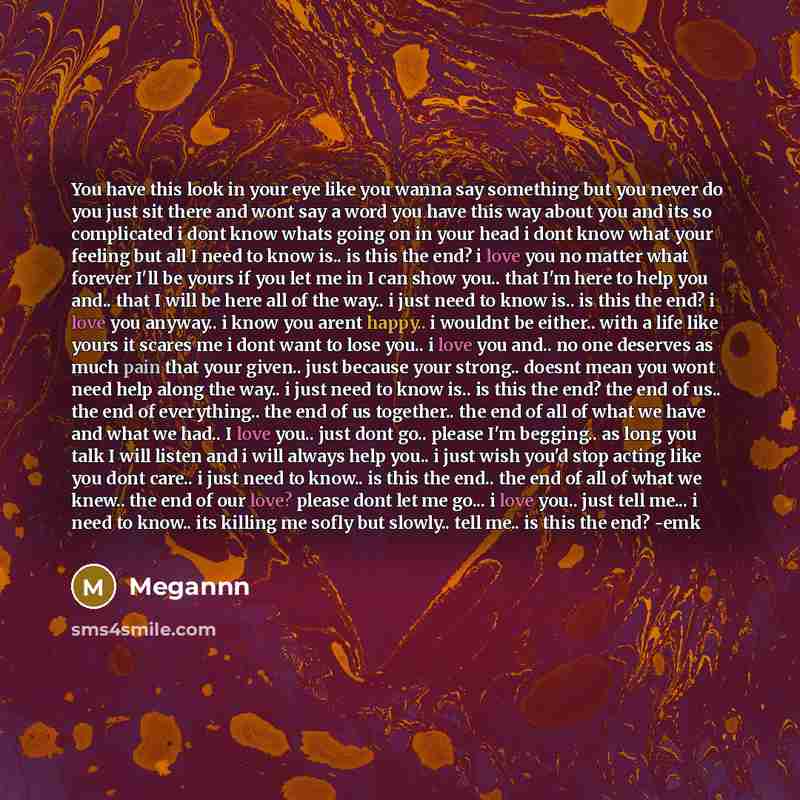 “You have this look in your eye like you wanna say something but you never do you just sit there and wont say a word you have this way about you and its so complicated i dont know whats going on in your head i dont know what your feeling but all I need to know is.. is this the end? i love you no…” quote by Megannn