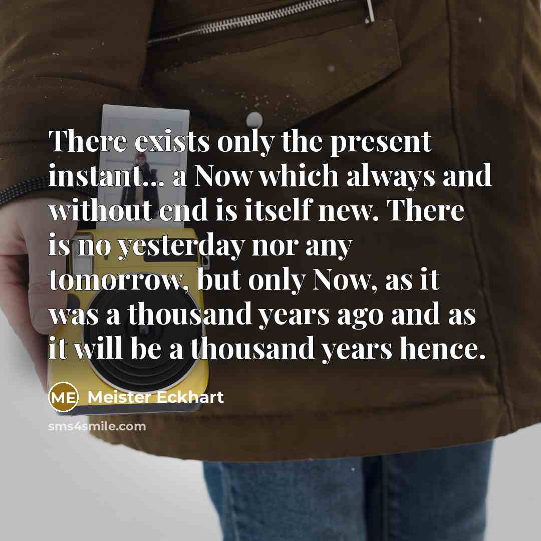 “There exists only the present instant... a Now which always and without end is itself new. There is no yesterday nor any tomorrow, but only Now, as it was a thousand years ago and as it will be a thousand years hence.” quote by Meister Eckhart