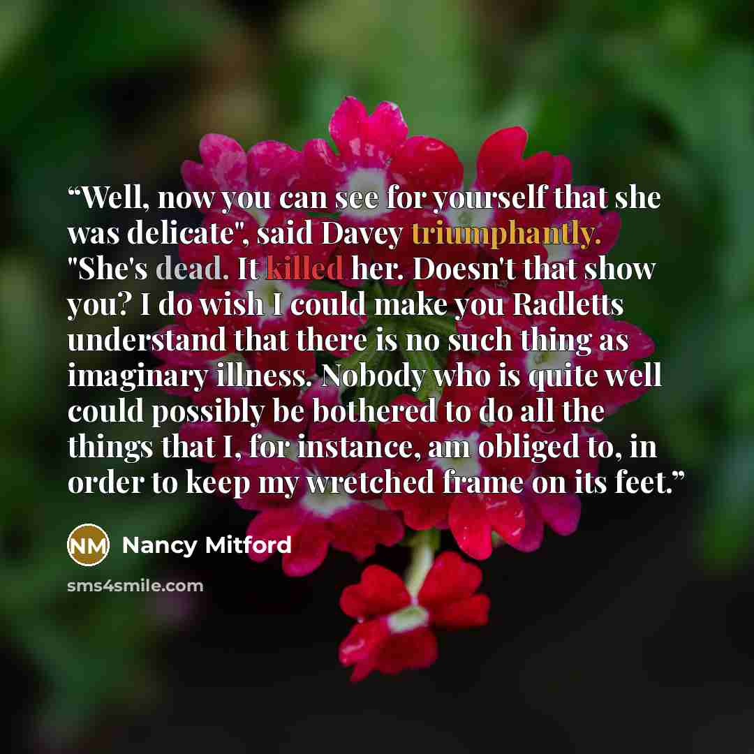 “Well, now you can see for yourself that she was delicate", said Davey triumphantly. "She's dead. It killed her. Doesn't that show you? I do wish I could make you Radletts understand that there is no such thing as imaginary illness. Nobody who is quite well could possibly be bothered to do all the…” quote by Nancy Mitford