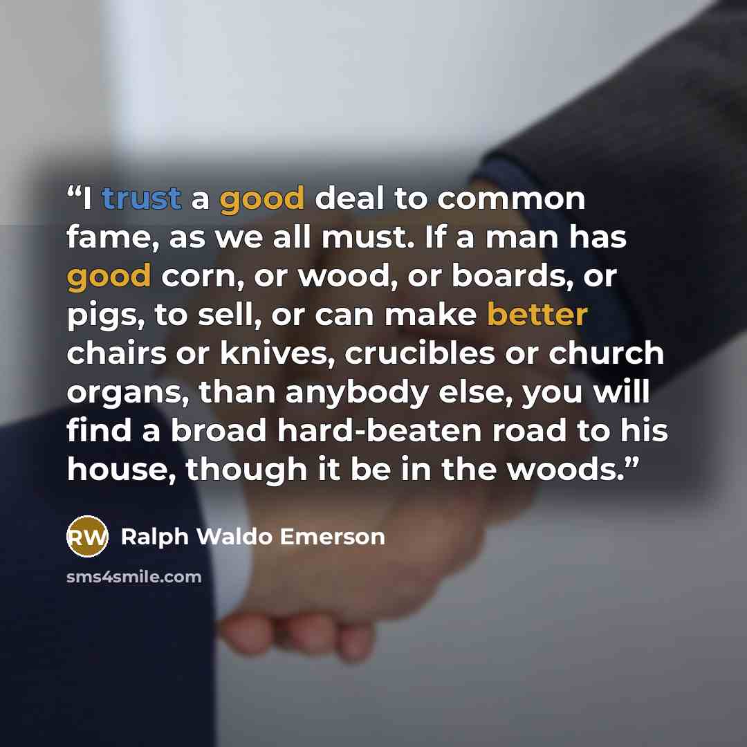 “I trust a good deal to common fame, as we all must. If a man has good corn, or wood, or boards, or pigs, to sell, or can make better chairs or knives, crucibles or church organs, than anybody else, you will find a broad hard-beaten road to his house, though it be in the woods.” quote by Ralph Waldo Emerson