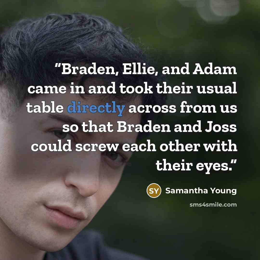 “Braden, Ellie, and Adam came in and took their usual table directly across from us so that Braden and Joss could screw each other with their eyes.” quote by Samantha Young